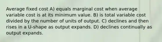 Average fixed cost A) equals marginal cost when average variable cost is at its minimum value. B) is total variable cost divided by the number of units of output. C) declines and then rises in a U-shape as output expands. D) declines continually as output expands.