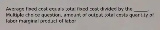 Average fixed cost equals total fixed cost divided by the ______. Multiple choice question. amount of output total costs quantity of labor marginal product of labor