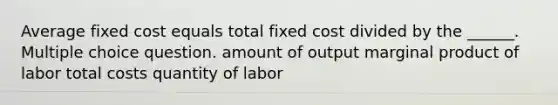 Average fixed cost equals total fixed cost divided by the ______. Multiple choice question. amount of output marginal product of labor total costs quantity of labor