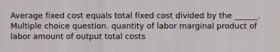 Average fixed cost equals total fixed cost divided by the ______. Multiple choice question. quantity of labor marginal product of labor amount of output total costs