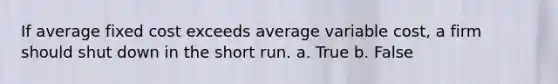 If average fixed cost exceeds average variable cost, a firm should shut down in the short run. a. True b. False