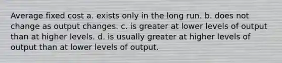 Average fixed cost a. exists only in the long run. b. does not change as output changes. c. is greater at lower levels of output than at higher levels. d. is usually greater at higher levels of output than at lower levels of output.