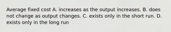 Average fixed cost A. increases as the output increases. B. does not change as output changes. C. exists only in the short run. D. exists only in the long run