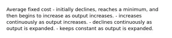 Average fixed cost - initially declines, reaches a minimum, and then begins to increase as output increases. - increases continuously as output increases. - declines continuously as output is expanded. - keeps constant as output is expanded.