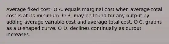 Average fixed cost: O A. equals marginal cost when average total cost is at its minimum. O B. may be found for any output by adding average variable cost and average total cost. O C. graphs as a U-shaped curve. O D. declines continually as output increases.