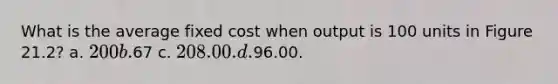 What is the average fixed cost when output is 100 units in Figure 21.2? a. 200 b.67 c. 208.00. d.96.00.