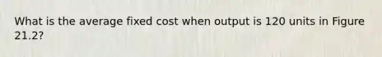What is the average fixed cost when output is 120 units in Figure 21.2?