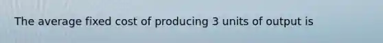 The average fixed cost of producing 3 units of output is