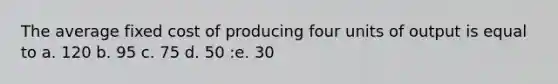 The average fixed cost of producing four units of output is equal to a. 120 b. 95 c. 75 d. 50 :e. 30