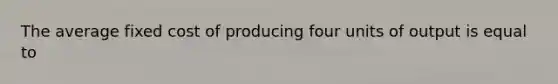 The average fixed cost of producing four units of output is equal to
