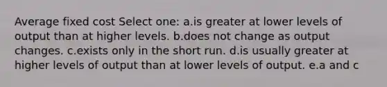 Average fixed cost Select one: a.is greater at lower levels of output than at higher levels. b.does not change as output changes. c.exists only in the short run. d.is usually greater at higher levels of output than at lower levels of output. e.a and c