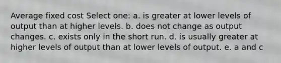 Average fixed cost Select one: a. is greater at lower levels of output than at higher levels. b. does not change as output changes. c. exists only in the short run. d. is usually greater at higher levels of output than at lower levels of output. e. a and c