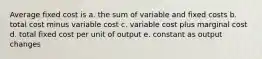 Average fixed cost is a. the sum of variable and fixed costs b. total cost minus variable cost c. variable cost plus marginal cost d. total fixed cost per unit of output e. constant as output changes