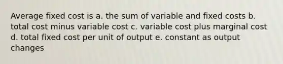 Average fixed cost is a. the sum of variable and fixed costs b. total cost minus variable cost c. variable cost plus marginal cost d. total fixed cost per unit of output e. constant as output changes