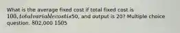 What is the average fixed cost if total fixed cost is 100, total variable cost is50, and output is 20? Multiple choice question. 802,000 1505