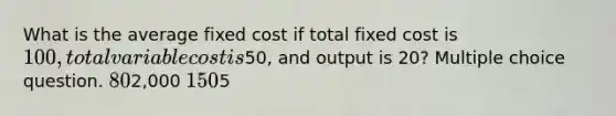 What is the average fixed cost if total fixed cost is 100, total variable cost is50, and output is 20? Multiple choice question. 802,000 1505