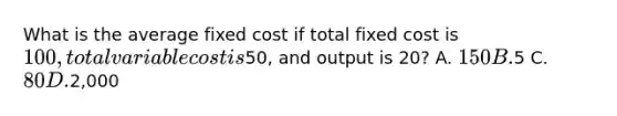 What is the average fixed cost if total fixed cost is 100, total variable cost is50, and output is 20? A. 150 B.5 C. 80 D.2,000