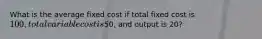 What is the average fixed cost if total fixed cost is 100, total variable cost is50, and output is 20?