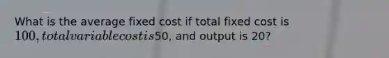 What is the average fixed cost if total fixed cost is 100, total variable cost is50, and output is 20?