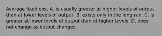 Average fixed cost A. is usually greater at higher levels of output than at lower levels of output. B. exists only in the long run. C. is greater at lower levels of output than at higher levels. D. does not change as output changes.