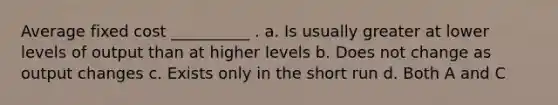 Average fixed cost __________ . a. Is usually greater at lower levels of output than at higher levels b. Does not change as output changes c. Exists only in the short run d. Both A and C