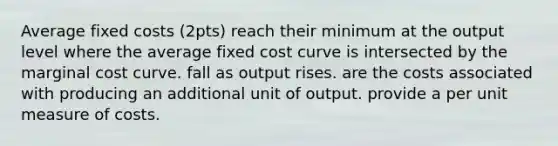 Average fixed costs (2pts) reach their minimum at the output level where the average fixed cost curve is intersected by the marginal cost curve. fall as output rises. are the costs associated with producing an additional unit of output. provide a per unit measure of costs.