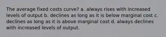 The average fixed costs curve? a. always rises with increased levels of output b. declines as long as it is below marginal cost c. declines as long as it is above marginal cost d. always declines with increased levels of output.