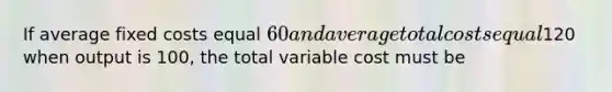 If average fixed costs equal 60 and average total costs equal120 when output is 100, the total variable cost must be