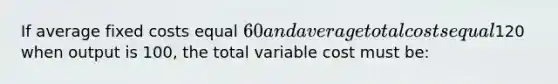 If average fixed costs equal 60 and average total costs equal120 when output is 100, the total variable cost must be: