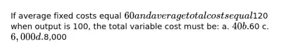 If average fixed costs equal 60 and average total costs equal120 when output is 100, the total variable cost must be: a. 40 b.60 c. 6,000 d.8,000