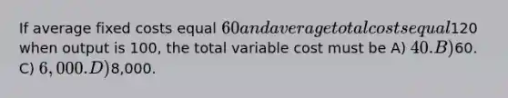 If average fixed costs equal 60 and average total costs equal120 when output is 100, the total variable cost must be A) 40. B)60. C) 6,000. D)8,000.