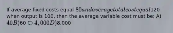 If average fixed costs equal 80 and average total cost equal120 when output is 100, then the average variable cost must be: A) 40 B)60 C) 4,000 D)8,000