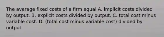 The average fixed costs of a firm equal A. implicit costs divided by output. B. explicit costs divided by output. C. total cost minus variable cost. D. (total cost minus variable cost) divided by output.