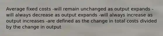 Average fixed costs -will remain unchanged as output expands -will always decrease as output expands -will always increase as output increases -are defined as the change in total costs divided by the change in output