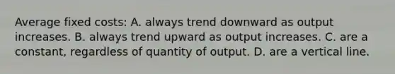 Average fixed costs: A. always trend downward as output increases. B. always trend upward as output increases. C. are a constant, regardless of quantity of output. D. are a vertical line.