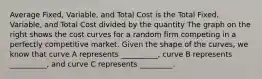 Average Fixed, Variable, and Total Cost is the Total Fixed, Variable, and Total Cost divided by the quantity The graph on the right shows the cost curves for a random firm competing in a perfectly competitive market. Given the shape of the​ curves, we know that curve A represents​ __________, curve B represents​__________, and curve C represents​ _________.