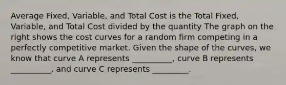 Average Fixed, Variable, and Total Cost is the Total Fixed, Variable, and Total Cost divided by the quantity The graph on the right shows the cost curves for a random firm competing in a perfectly competitive market. Given the shape of the​ curves, we know that curve A represents​ __________, curve B represents​__________, and curve C represents​ _________.