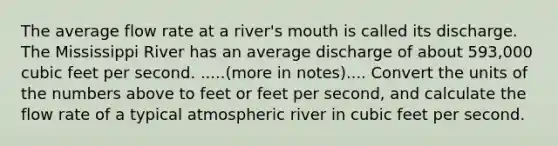 The average flow rate at a river's mouth is called its discharge. The Mississippi River has an average discharge of about 593,000 cubic feet per second. .....(more in notes).... Convert the units of the numbers above to feet or feet per second, and calculate the flow rate of a typical atmospheric river in cubic feet per second.