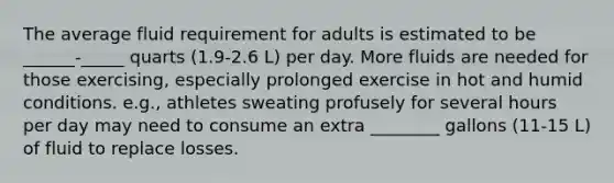 The average fluid requirement for adults is estimated to be ______-_____ quarts (1.9-2.6 L) per day. More fluids are needed for those exercising, especially prolonged exercise in hot and humid conditions. e.g., athletes sweating profusely for several hours per day may need to consume an extra ________ gallons (11-15 L) of fluid to replace losses.