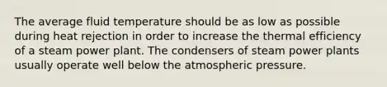 The average fluid temperature should be as low as possible during heat rejection in order to increase the thermal efficiency of a steam power plant. The condensers of steam power plants usually operate well below the atmospheric pressure.