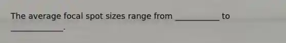 The average focal spot sizes range from ___________ to _____________.