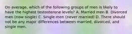 On average, which of the following groups of men is likely to have the highest testosterone levels? A. Married men B. Divorced men (now single) C. Single men (never married) D. There should not be any major differences between married, divorced, and single men.