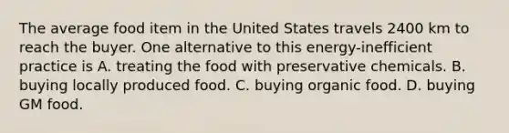 The average food item in the United States travels 2400 km to reach the buyer. One alternative to this energy-inefficient practice is A. treating the food with preservative chemicals. B. buying locally produced food. C. buying organic food. D. buying GM food.