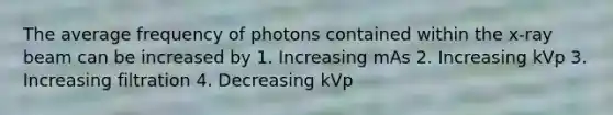 The average frequency of photons contained within the x-ray beam can be increased by 1. Increasing mAs 2. Increasing kVp 3. Increasing filtration 4. Decreasing kVp