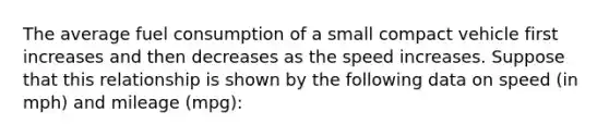 The average fuel consumption of a small compact vehicle first increases and then decreases as the speed increases. Suppose that this relationship is shown by the following data on speed (in mph) and mileage (mpg):