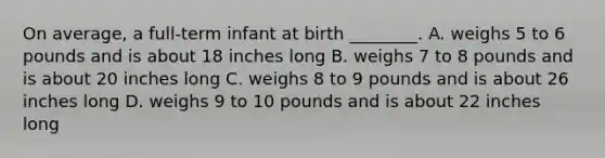 On average, a full-term infant at birth ________. A. weighs 5 to 6 pounds and is about 18 inches long B. weighs 7 to 8 pounds and is about 20 inches long C. weighs 8 to 9 pounds and is about 26 inches long D. weighs 9 to 10 pounds and is about 22 inches long