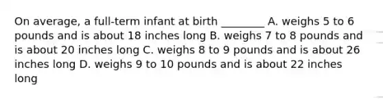 On average, a full-term infant at birth ________ A. weighs 5 to 6 pounds and is about 18 inches long B. weighs 7 to 8 pounds and is about 20 inches long C. weighs 8 to 9 pounds and is about 26 inches long D. weighs 9 to 10 pounds and is about 22 inches long