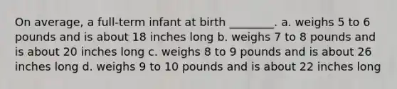 On average, a full-term infant at birth ________. a. weighs 5 to 6 pounds and is about 18 inches long b. weighs 7 to 8 pounds and is about 20 inches long c. weighs 8 to 9 pounds and is about 26 inches long d. weighs 9 to 10 pounds and is about 22 inches long