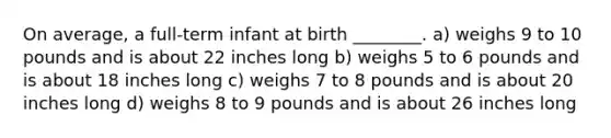 On average, a full-term infant at birth ________. a) weighs 9 to 10 pounds and is about 22 inches long b) weighs 5 to 6 pounds and is about 18 inches long c) weighs 7 to 8 pounds and is about 20 inches long d) weighs 8 to 9 pounds and is about 26 inches long