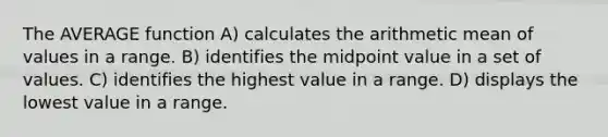 The AVERAGE function A) calculates the arithmetic mean of values in a range. B) identifies the midpoint value in a set of values. C) identifies the highest value in a range. D) displays the lowest value in a range.